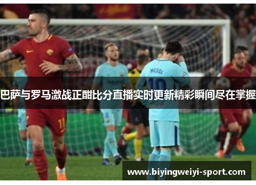 巴萨与罗马激战正酣比分直播实时更新精彩瞬间尽在掌握